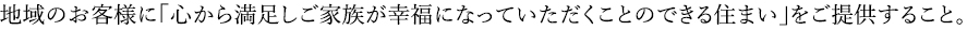 地域のお客様に「心から満足しご家族が幸福になっていただくことのできる住まい」をご提供すること。
